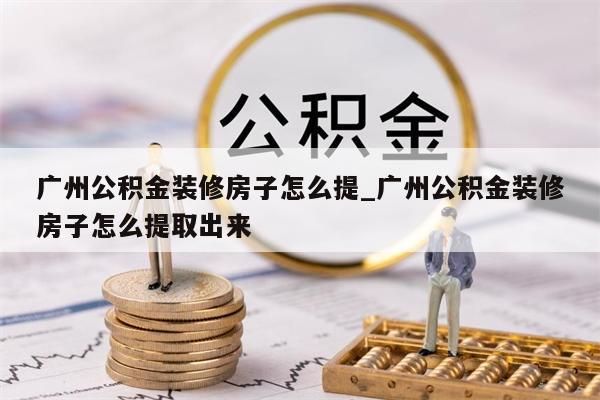 广州公积金装修房子怎么提_广州公积金装修房子怎么提取出来