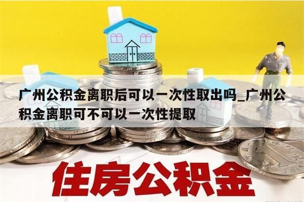 广州公积金离职后可以一次性取出吗_广州公积金离职可不可以一次性提取