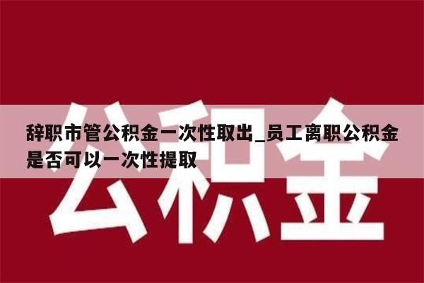 辞职市管公积金一次性取出_员工离职公积金是否可以一次性提取