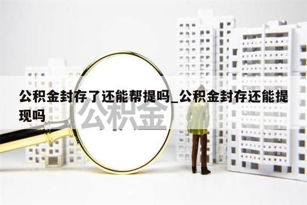 公积金封存了还能帮提吗_公积金封存还能提现吗